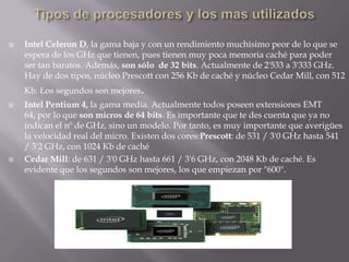 Tipos de procesadores y los mas utilizadosIntel Celeron D, la gama baja y con un rendimiento muchísimo peor de lo que se espera de los GHz que tienen, pues tienen muy poca memoria caché para poder ser tan baratos. Además, son sólo  de 32 bits. Actualmente de 2'533 a 3'333 GHz. Hay de dos tipos, núcleo Prescott con 256 Kb de caché y núcleo Cedar Mill, con 512 Kb. Los segundos son mejores.Intel Pentium 4, la gama media. Actualmente todos poseen extensiones EMT 64, por lo que son micros de 64 bits. Es importante que te des cuenta que ya no indican el nº de GHz, sino un modelo. Por tanto, es muy importante que averigües la velocidad real del micro. Existen dos cores:Prescott: de 531 / 3'0 GHz hasta 541 / 3'2 GHz, con 1024 Kb de cachéCedar Mill: de 631 / 3'0 GHz hasta 661 / 3'6 GHz, con 2048 Kb de caché. Es evidente que los segundos son mejores, los que empiezan por "600".