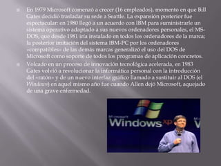 En 1979 Microsoft comenzó a crecer (16 empleados), momento en que Bill Gates decidió trasladar su sede a Seattle. La expansión posterior fue espectacular: en 1980 llegó a un acuerdo con IBM para suministrarle un sistema operativo adaptado a sus nuevos ordenadores personales, el MS-DOS, que desde 1981 iría instalado en todos los ordenadores de la marca; la posterior imitación del sistema IBM-PC por los ordenadores «compatibles» de las demás marcas generalizó el uso del DOS de Microsoft como soporte de todos los programas de aplicación concretos. Volcado en un proceso de innovación tecnológica acelerada, en 1983 Gates volvió a revolucionar la informática personal con la introducción del «ratón» y de un nuevo interfaz gráfico llamado a sustituir al DOS (el Windows) en aquel mismo año fue cuando Allen dejó Microsoft, aquejado de una grave enfermedad. 