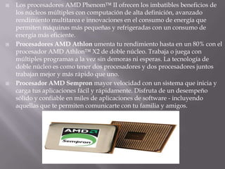 Los procesadores AMD Phenom™ II ofrecen los imbatibles beneficios de los núcleos múltiples con computación de alta definición, avanzado rendimiento multitarea e innovaciones en el consumo de energía que permiten máquinas más pequeñas y refrigeradas con un consumo de energía más eficiente.Procesadores AMD Athlon umenta tu rendimiento hasta en un 80% con el procesador AMD Athlon™ X2 de doble núcleo. Trabaja o juega con múltiples programas a la vez sin demoras ni esperas. La tecnología de doble núcleo es como tener dos procesadores y dos procesadores juntos trabajan mejor y más rápido que uno.Procesador AMD Sempron mayor velocidad con un sistema que inicia y carga tus aplicaciones fácil y rápidamente. Disfruta de un desempeño sólido y confiable en miles de aplicaciones de software - incluyendo aquellas que te permiten comunicarte con tu familia y amigos.