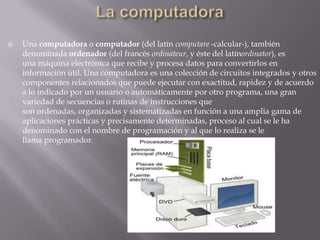 La computadoraUna computadora o computador (del latín computare -calcular-), también denominada ordenador (del francés ordinateur, y éste del latínordinator), es una máquina electrónica que recibe y procesa datos para convertirlos en información útil. Una computadora es una colección de circuitos integrados y otros componentes relacionados que puede ejecutar con exactitud, rapidez y de acuerdo a lo indicado por un usuario o automáticamente por otro programa, una gran variedad de secuencias o rutinas de instrucciones que son ordenadas, organizadas y sistematizadas en función a una amplia gama de aplicaciones prácticas y precisamente determinadas, proceso al cual se le ha denominado con el nombre de programación y al que lo realiza se le llama programador.