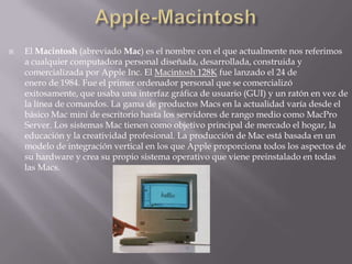 Apple-Macintosh El Macintosh (abreviado Mac) es el nombre con el que actualmente nos referimos a cualquier computadora personal diseñada, desarrollada, construida y comercializada por Apple Inc. El Macintosh 128K fue lanzado el 24 de enero de 1984. Fue el primer ordenador personal que se comercializó exitosamente, que usaba una interfaz gráfica de usuario (GUI) y un ratón en vez de la línea de comandos. La gama de productos Macs en la actualidad varía desde el básico Mac mini de escritorio hasta los servidores de rango medio como MacPro Server. Los sistemas Mac tienen como objetivo principal de mercado el hogar, la educación y la creatividad profesional. La producción de Mac está basada en un modelo de integración vertical en los que Apple proporciona todos los aspectos de su hardware y crea su propio sistema operativo que viene preinstalado en todas las Macs. 