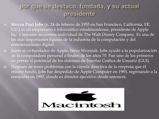por que se destaco, fundada, y su actual presidenteSteven Paul Jobs (n. 24 de febrero de 1955 en San Francisco, California, EE. UU.) es un empresario e informático estadounidense, presidente de Apple Inc. y máximo accionista individual de The Walt Disney Company. Es una de las más importantes figuras de la industria de la computación y del entretenimiento digital.Junto al co-fundador de Apple, Steve Wozniak, Jobs ayudó a la popularización de la computadora personal a finales de los años 70. Fue uno de los primeros en prever el potencial de los sistemas de Interfaz Gráfica de Usuario (GUI).Después de tener problemas con la cúpula directiva de la empresa que él mismo fundó, Jobs fue despedido de Apple Computer en 1985, regresando a la compañía en 1997, donde es director ejecutivo desde entonces.