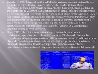 Cuando, en 1986, Microsoft salió a la Bolsa, las acciones se cotizaron tan alto que Bill Gates se convirtió en el hombre más rico de Estados Unidos. Desde entonces, el negocio no ha cesado de crecer (de los 1.200 empleados que tenía en 1986 hasta más de 20.000 en 1996), obteniendo un virtual monopolio del mercado del software mundial (reforzado por su victoria en el pleito contra Apple en 1992); y han seguido llegando innovaciones como las nuevas versiones Windows 3.0 (muy bien recibida por los usuarios), Windows 95 (en cuya campaña de promoción a escala mundial asumió el propio Gates el papel de profeta de la sociedad cibernética como personificación de Microsoft), Windows 98 y las sucesivas versiones de este sistema operativo.Desde 1993 embarcó a la compañía en la promoción de los soportes multimedia, especialmente en el ámbito educativo. El talento de Gates se ha reflejado en múltiples programas informáticos, cuyo uso se ha difundido por todo el mundo como lenguajes básicos de los ordenadores personales; pero también en el éxito de una empresa flexible y competitiva, gestionada con criterios heterodoxos y con una atención especial a la selección y motivación del personal. 
