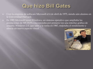 Que hizo Bill Gates Creó la empresa de software Microsoft el 4 de abril de 1975, siendo aún alumno en la Universidad Harvard. En 1985 Microsoft lanzó Windows, un sistema operativo que ampliaba las prestaciones de MS-DOS e incorporaba por primera vez una interfaz gráfica de usuario. Windows 2.0, que salió a la venta en 1987, mejoraba el rendimiento y ofrecía un nuevo aspecto visual.