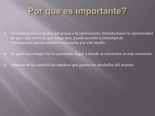 Por que es importante?Desmonopoliza el poder del acceso a la información, brindándonos la oportunidad de que cada persona que tenga uno, pueda acceder a infinidad de información, pueda también expresarse por este medioSu genio tecnológico le ha permitido llegar a donde se encuentra en este momento.Además de la cantidad de empleos que genero en alrededor del mundo.