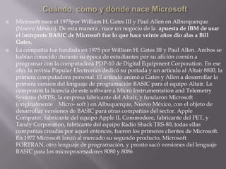 Cuándo, cómo y dónde nace MicrosoftMicrosoft nace el 1975por William H. Gates III y Paul Allen en Alburquerque (Nuevo México). De esta manera , nace un negocio de la  apuesta de IBM de usar el intérprete BASIC de Microsoft fue lo que hace veinte años dio alas a Bill Gates.La compañía fue fundada en 1975 por William H. Gates III y Paul Allen. Ambos se habían conocido durante su época de estudiantes por su afición común a programar con la computadora PDP-10 de Digital Equipment Corporation. En ese año, la revista Popular Electronics dedicó su portada y un artículo al Altair 8800, la primera computadora personal. El artículo animó a Gates y Allen a desarrollar la primera versión del lenguaje de programación BASIC para el equipo Altair. Le compraron la licencia de este software a Micro Instrumentation and Telemetry Systems (MITS), la empresa fabricante del Altair, y fundaron Microsoft (originalmente    Micro- soft ) en Albuquerque, Nuevo México, con el objeto de desarrollar versiones de BASIC para otras compañías del sector. Apple Computer, fabricante del equipo Apple II, Commodore, fabricante del PET, y Tandy Corporation, fabricante del equipo Radio Shack TRS-80, todas ellas compañías creadas por aquel entonces, fueron los primeros clientes de Microsoft. En 1977 Microsoft lanzó al mercado su segundo producto, Microsoft FORTRAN, otro lenguaje de programación, y pronto sacó versiones del lenguaje BASIC para los microprocesadores 8080 y 8086
