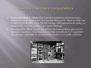 Cual fue la primera computadoraEl Harvard Mark I o Mark I fue el primer ordenador electromecánico construido en la Universidad Harvard por Howard H. Aiken en 1944, con la subvención de IBM. Tenía 760.000 ruedas y 800 kilómetros de cable y se basaba en la máquina analítica de Charles Babbage.El computador Mark I empleaba señales electromagnéticas para mover las partes mecánicas. Esta máquina era lenta (tomaba de 3 a 5 segundos por cálculo) e inflexible (la secuencia de cálculos no se podía cambiar); 