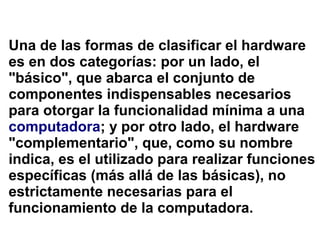 Una de las formas de clasificar el hardware
es en dos categorías: por un lado, el
"básico", que abarca el conjunto de
componentes indispensables necesarios
para otorgar la funcionalidad mínima a una
computadora; y por otro lado, el hardware
"complementario", que, como su nombre
indica, es el utilizado para realizar funciones
específicas (más allá de las básicas), no
estrictamente necesarias para el
funcionamiento de la computadora.
 