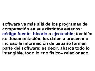 software va más allá de los programas de
computación en sus distintos estados:
código fuente, binario o ejecutable; también
su documentación, los datos a procesar e
incluso la información de usuario forman
parte del software: es decir, abarca todo lo
intangible, todo lo «no físico» relacionado.
 