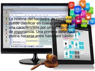 ● La historia del hardware de computador se
puede clasificar en cuatro generaciones, cada
una caracterizada por un cambio tecnológico
de importancia. Una primera delimitación
podría hacerse entre hardware básico
 