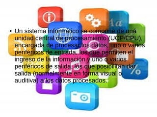 ● Un sistema informático se compone de una
unidad central de procesamiento (UCP/CPU),
encargada de procesar los datos, uno o varios
periféricos de entrada, los que permiten el
ingreso de la información y uno o varios
periféricos de salida, los que posibilitan dar
salida (normalmente en forma visual o
auditiva) a los datos procesados.
 