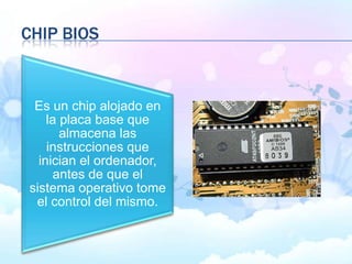 CHIP BIOS
Es un chip alojado en
la placa base que
almacena las
instrucciones que
inician el ordenador,
antes de que el
sistema operativo tome
el control del mismo.
 