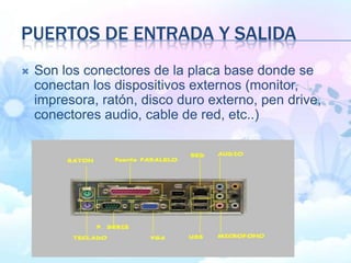 PUERTOS DE ENTRADA Y SALIDA
 Son los conectores de la placa base donde se
conectan los dispositivos externos (monitor,
impresora, ratón, disco duro externo, pen drive,
conectores audio, cable de red, etc..)
 