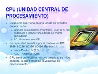 CPU (UNIDAD CENTRAL DE
PROCESAMIENTO)
 Es un chip que viene en una tarjeta de circuitos
(tarjeta madre)
 Grandes computadores (mainframe) usan CPU más
poderosas e incluso varias dentro del mismo
computador
 PC utilizan una sola CPU
 Su capacidad se indica por el modelo (en PC:
8088, 80286, 80386, 80486, Pentium)
 Intel – Pentium IV (3 GHz)
 AMD – Athlon (2,1 GHz)
 CPU tiene un reloj interno cuya velocidad se mide
en hertz, lo que determina la velocidad de
procesamiento
 