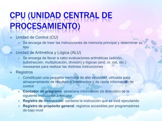 CPU (UNIDAD CENTRAL DE
PROCESAMIENTO)
 Unidad de Control (CU)
 Se encarga de traer las instrucciones de memoria principal y determinar su
tipo
 Unidad de Aritmética y Lógica (ALU)
 Se encarga de llevar a cabo evaluaciones aritméticas (adición,
substracción, multiplicación, división) y lógicas (and, or, not, etc.)
necesarias para realizar las distintas instrucciones
 Registros
 Constituyen una pequeña memoria de alta velocidad, utilizada para
almacenamiento de resultados intermedios y de cierta información de
control
 Contador de programa: almacena información (la dirección) de la
siguiente instrucción a ejecutar
 Registro de instrucción: contiene la instrucción que se está ejecutando
 Registro de propósito general: registros accesibles por programadores
de bajo nivel
 
