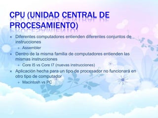 CPU (UNIDAD CENTRAL DE
PROCESAMIENTO)
 Diferentes computadores entienden diferentes conjuntos de
instrucciones
 Assembler
 Dentro de la misma familia de computadores entienden las
mismas instrucciones
 Core I5 vs Core I7 (nuevas instrucciones)
 Aplicación hecha para un tipo de procesador no funcionará en
otro tipo de computador
 Macintosh vs PC
 