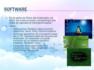 SOFTWARE
 Es la parte no física del ordenador, es
decir, las instrucciones o programas que
debe de ejecutar el microprocesador.
 Tipos:
 Aplicaciones: Realizan alguna función
específica. Word, Paint, Internet Explorer.
 Sistemas operativos: Es el programa base
de un PC. Gestiona todos los recursos del
ordenador. Un ordenador no puede
funcionar sin un sistema operativo
instalado. Windows, Linux.
 Lenguajes de programación: Son
programas para hacer programas. C++,
Visual Basic, Pascal, etc..
 