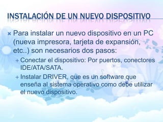 INSTALACIÓN DE UN NUEVO DISPOSITIVO
 Para instalar un nuevo dispositivo en un PC
(nueva impresora, tarjeta de expansión,
etc..) son necesarios dos pasos:
 Conectar el dispositivo: Por puertos, conectores
IDE/ATA/SATA.
 Instalar DRIVER, que es un software que
enseña al sistema operativo como debe utilizar
el nuevo dispositivo.
 