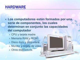 HARDWARE
 Los computadores están formados por una
serie de componentes, los cuales
determinan en conjunto las capacidades
del computador
 CPU y tarjeta madre
 Memoria RAM y ROM
 Disco duro y disquetera
 Monitor y tarjeta de video
 Otros dispositivos
 