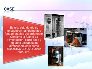 Es una caja donde se
encuentran los elementos
fundamentales del ordenador.
Contiene la fuente de
alimentación, placa base y
algunas unidades de
almacenamiento como
dispositivo CD/DVD, disco
duro, etc..
CASE
 