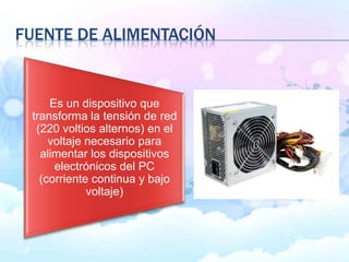 FUENTE DE ALIMENTACIÓN
Es un dispositivo que
transforma la tensión de red
(220 voltios alternos) en el
voltaje necesario para
alimentar los dispositivos
electrónicos del PC
(corriente continua y bajo
voltaje)
 