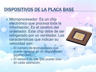 DISPOSITIVOS DE LA PLACA BASE
 Microprocesador: Es un chip
electrónico que procesa toda la
información. Es el cerebro del
ordenador. Este chip debe de ser
refrigerado por un ventilador. Las
características que indican su
velocidad son:
 El número de instrucciones que
puede ejecutar en un segundo (en
gigahercios)
 El número de bits que puede usar
en cada operación.
 