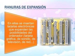 RANURAS DE EXPANSIÓN
En ellas se insertan
tarjetas electrónicas
que expanden las
posibilidades del
ordenador (tarjeta
gráfica, de sonido, de
televisión, de red,..)
 