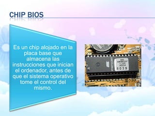 CHIP BIOS
Es un chip alojado en la
placa base que
almacena las
instrucciones que inician
el ordenador, antes de
que el sistema operativo
tome el control del
mismo.
 