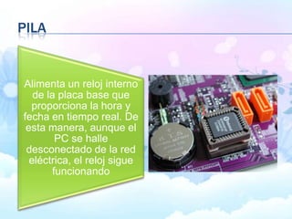 PILA
Alimenta un reloj interno
de la placa base que
proporciona la hora y
fecha en tiempo real. De
esta manera, aunque el
PC se halle
desconectado de la red
eléctrica, el reloj sigue
funcionando
 