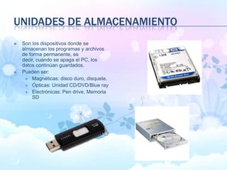 UNIDADES DE ALMACENAMIENTO
 Son los dispositivos donde se
almacenan los programas y archivos
de forma permanente, es
decir, cuando se apaga el PC, los
datos continúan guardados.
 Pueden ser:
 Magnéticas: disco duro, disquete.
 Ópticas: Unidad CD/DVD/Blue ray
 Electrónicas: Pen drive, Memoria
SD
 