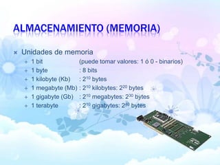 ALMACENAMIENTO (MEMORIA)
 Unidades de memoria
 1 bit (puede tomar valores: 1 ó 0 - binarios)
 1 byte : 8 bits
 1 kilobyte (Kb) : 210 bytes
 1 megabyte (Mb) : 210 kilobytes: 220 bytes
 1 gigabyte (Gb) : 210 megabytes: 230 bytes
 1 terabyte : 210 gigabytes: 240 bytes
 