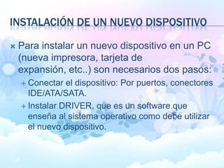 INSTALACIÓN DE UN NUEVO DISPOSITIVO
 Para instalar un nuevo dispositivo en un PC
(nueva impresora, tarjeta de
expansión, etc..) son necesarios dos pasos:
 Conectar el dispositivo: Por puertos, conectores
IDE/ATA/SATA.
 Instalar DRIVER, que es un software que
enseña al sistema operativo como debe utilizar
el nuevo dispositivo.
 