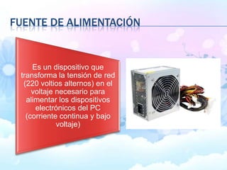 FUENTE DE ALIMENTACIÓN
Es un dispositivo que
transforma la tensión de red
(220 voltios alternos) en el
voltaje necesario para
alimentar los dispositivos
electrónicos del PC
(corriente continua y bajo
voltaje)
 