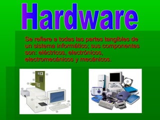 Se refiere a todas las partes tangibles de
un sistema informático; sus componentes
son: eléctricos, electrónicos,
electromecánicos y mecánicos.

 