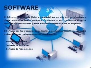 SOFTWARE
El Software es el soporte lógico e inmaterial que permite que la computadora
pueda desempeñar tareas inteligentes, dirigiendo a los componentes físicos o
hardware con instrucciones y datos a través de diferentes tipos de programas.

El Software son los programas de aplicación y los sistemas operativos, que según
las funciones que realizan pueden ser clasificados en:

Software de Sistema
Software de Aplicación
Software de Programación

 