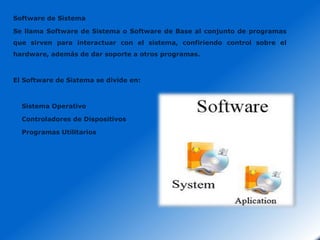 Software de Sistema
Se llama Software de Sistema o Software de Base al conjunto de programas
que sirven para interactuar con el sistema, confiriendo control sobre el
hardware, además de dar soporte a otros programas.

El Software de Sistema se divide en:

Sistema Operativo
Controladores de Dispositivos
Programas Utilitarios

 