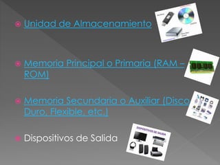  Unidad de Almacenamiento
 Memoria Principal o Primaria (RAM –
ROM)
 Memoria Secundaria o Auxiliar (Disco
Duro, Flexible, etc.)
 Dispositivos de Salida
 