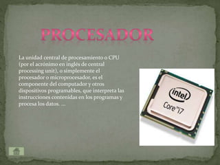 La unidad central de procesamiento o CPU
(por el acrónimo en inglés de central
processing unit), o simplemente el
procesador o microprocesador, es el
componente del computador y otros
dispositivos programables, que interpreta las
instrucciones contenidas en los programas y
procesa los datos. ...
 