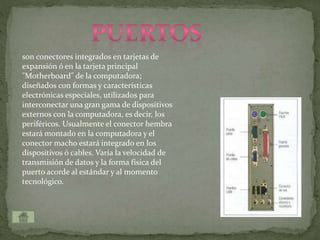 son conectores integrados en tarjetas de
expansión ó en la tarjeta principal
"Motherboard" de la computadora;
diseñados con formas y características
electrónicas especiales, utilizados para
interconectar una gran gama de dispositivos
externos con la computadora, es decir, los
periféricos. Usualmente el conector hembra
estará montado en la computadora y el
conector macho estará integrado en los
dispositivos ó cables. Varía la velocidad de
transmisión de datos y la forma física del
puerto acorde al estándar y al momento
tecnológico.
 
