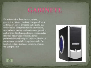 En informática, las carcasas, torres,
gabinetes, cajas o chasis de computadora u
ordenador, son el armazón del equipo que
contiene los componentes del ordenador,
normalmente construidos de acero, plástico
o aluminio. También podemos encontrarlas
de otros materiales como madera o
polimetilmetacrilato para cajas de diseño. A
menudo de metal electro galvanizado. Su
función es la de proteger los componentes
del computador.
 