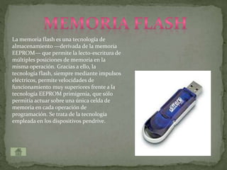 La memoria flash es una tecnología de
almacenamiento —derivada de la memoria
EEPROM— que permite la lecto-escritura de
múltiples posiciones de memoria en la
misma operación. Gracias a ello, la
tecnología flash, siempre mediante impulsos
eléctricos, permite velocidades de
funcionamiento muy superiores frente a la
tecnología EEPROM primigenia, que sólo
permitía actuar sobre una única celda de
memoria en cada operación de
programación. Se trata de la tecnología
empleada en los dispositivos pendrive.
 