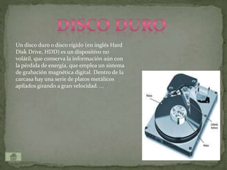 Un disco duro o disco rígido (en inglés Hard
Disk Drive, HDD) es un dispositivo no
volátil, que conserva la información aún con
la pérdida de energía, que emplea un sistema
de grabación magnética digital. Dentro de la
carcasa hay una serie de platos metálicos
apilados girando a gran velocidad. ...
 