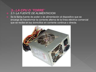 3.1- LA FUENTE DE ALIMENTACION
 Se le llama fuente de poder o de alimentación al dispositivo que se
encarga de transformar la corriente alterna de la línea eléctrica comercial
que se recibe en los domicilios en corriente continua o directa.
 