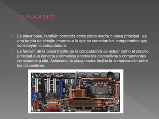  La placa base, también conocida como placa madre o placa principal , es
una tarjeta de circuito impreso a la que se conectan los componentes que
constituyen la computadora.
 La función de la placa madre de la computadora es actuar como el circuito
principal que conecta y comunica a todos los dispositivos y componentes
conectados a ella. Asimismo, la placa madre facilita la comunicación entre
los dispositivos.
 