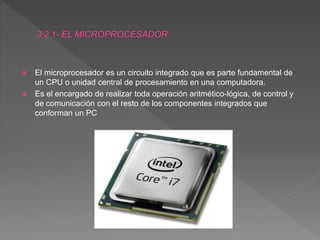  El microprocesador es un circuito integrado que es parte fundamental de
un CPU o unidad central de procesamiento en una computadora.
 Es el encargado de realizar toda operación aritmético-lógica, de control y
de comunicación con el resto de los componentes integrados que
conforman un PC
 