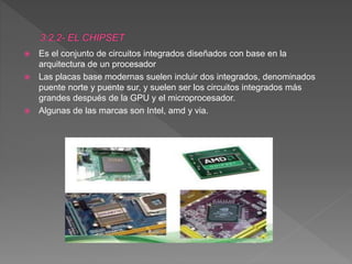  Es el conjunto de circuitos integrados diseñados con base en la
arquitectura de un procesador
 Las placas base modernas suelen incluir dos integrados, denominados
puente norte y puente sur, y suelen ser los circuitos integrados más
grandes después de la GPU y el microprocesador.
 Algunas de las marcas son Intel, amd y via.
 