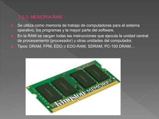  Se utiliza como memoria de trabajo de computadoras para el sistema
operativo, los programas y la mayor parte del software.
 En la RAM se cargan todas las instrucciones que ejecuta la unidad central
de procesamiento (procesador) y otras unidades del computador.
 Tipos: DRAM, FPM, EDO o EDO-RAM, SDRAM, PC-100 DRAM…
 
