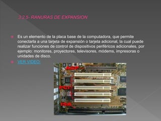  Es un elemento de la placa base de la computadora, que permite
conectarla a una tarjeta de expansión o tarjeta adicional, la cual puede
realizar funciones de control de dispositivos periféricos adicionales, por
ejemplo: monitores, proyectores, televisores, módems, impresoras o
unidades de disco.
 VER VIDEO:
 
