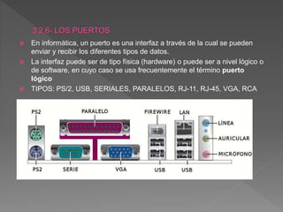  En informática, un puerto es una interfaz a través de la cual se pueden
enviar y recibir los diferentes tipos de datos.
 La interfaz puede ser de tipo física (hardware) o puede ser a nivel lógico o
de software, en cuyo caso se usa frecuentemente el término puerto
lógico
 TIPOS: PS/2, USB, SERIALES, PARALELOS, RJ-11, RJ-45, VGA, RCA
 