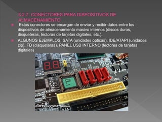 Estos conectores se encargan de enviar y recibir datos entre los
dispositivos de almacenamiento masivo internos (discos duros,
disqueteras, lectoras de tarjetas digitales, etc.).
 ALGUNOS EJEMPLOS: SATA (unidades opticas), IDE/ATAPI (unidades
zip), FD (disqueteras), PANEL USB INTERNO (lectores de tarjetas
digitales)
 